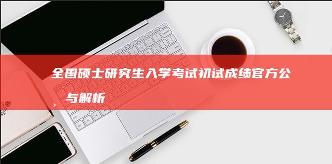 全国硕士研究生入学考试初试成绩官方公布与解析